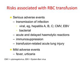 Risks associated with RBC transfusion
 Serious adverse events
– transmission of infection
• viral, eg, hepatitis A, B, C; CMV, EBV
• bacterial
– acute and delayed haemolytic reactions
– immunosuppression
– transfusion-related acute lung injury
 Mild adverse events
– fever, urticaria
CMV = cytomegalovirus, EBV = Epstein-Barr virus
 