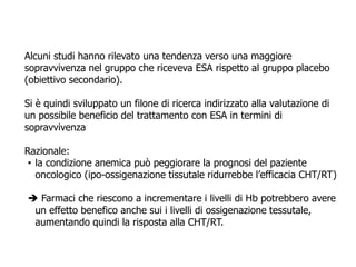 Alcuni studi hanno rilevato una tendenza verso una maggiore
sopravvivenza nel gruppo che riceveva ESA rispetto al gruppo placebo
(obiettivo secondario).
Si è quindi sviluppato un filone di ricerca indirizzato alla valutazione di
un possibile beneficio del trattamento con ESA in termini di
sopravvivenza
Razionale:
• la condizione anemica può peggiorare la prognosi del paziente
oncologico (ipo-ossigenazione tissutale ridurrebbe l’efficacia CHT/RT)
 Farmaci che riescono a incrementare i livelli di Hb potrebbero avere
un effetto benefico anche sui i livelli di ossigenazione tessutale,
aumentando quindi la risposta alla CHT/RT.
 