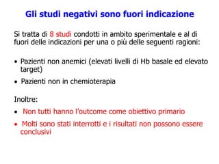 Gli studi negativi sono fuori indicazione
Si tratta di 8 studi condotti in ambito sperimentale e al di
fuori delle indicazioni per una o più delle seguenti ragioni:
• Pazienti non anemici (elevati livelli di Hb basale ed elevato
target)
 Pazienti non in chemioterapia
Inoltre:
 Non tutti hanno l’outcome come obiettivo primario
 Molti sono stati interrotti e i risultati non possono essere
conclusivi
 