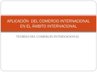 TEORÍAS DEL COMERCIO INTERNACIONAL
APLICACIÓN DEL COMERCIO INTERNACIONAL
EN EL ÁMBITO INTERNACIONAL
 