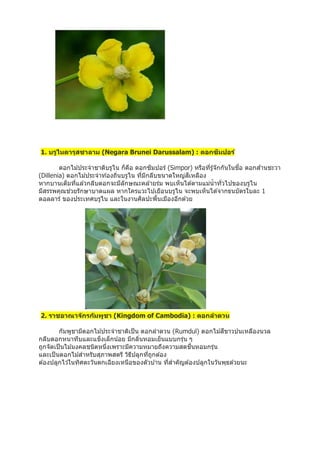 1. บรูไนดารุสซาลาม (Negara Brunei Darussalam) : ดอกซิมปอร์
ดอกไม ้ประจำชำติบรูไน ก็คือ ดอกซิมปอร์ (Simpor) หรือที่รู้จักกันในชื่อ ดอกส ้ำนชะวำ
(Dillenia) ดอกไม ้ประจำท ้องถิ่นบรูไน ที่มีกลีบขนำดใหญ่สีเหลือง
หำกบำนเต็มที่แล ้วกลีบดอกจะมีลักษณะคล ้ำยร่ม พบเห็นได ้ตำมแม่น้ำทั่วไปของบรูไน
มีสรรพคุณช่วยรักษำบำดแผล หำกใครแวะไปเยือนบรูไน จะพบเห็นได ้จำกธนบัตรใบละ 1
ดอลลำร์ ของประเทศบรูไน และในงำนศิลปะพื้นเมืองอีกด ้วย
2. ราชอาณาจักรกัมพูชา (Kingdom of Cambodia) : ดอกลาดวน
กัมพูชำมีดอกไม ้ประจำชำติเป็น ดอกลำดวน (Rumdul) ดอกไม ้สีขำวปนเหลืองนวล
กลีบดอกหนำทึบและแข็งเล็กน้อย มีกลิ่นหอมเย็นแบบกรุ่น ๆ
ถูกจัดเป็นไม ้มงคลชนิดหนึ่งเพรำะมีควำมหมำยถึงควำมสดชื่นหอมกรุ่น
และเป็นดอกไม ้สำหรับสุภำพสตรี วิธีปลูกที่ถูกต ้อง
ต ้องปลูกไว ้ในทิศตะวันตกเฉียงเหนือของตัวบ ้ำน ที่สำคัญต ้องปลูกในวันพุธด ้วยนะ
 