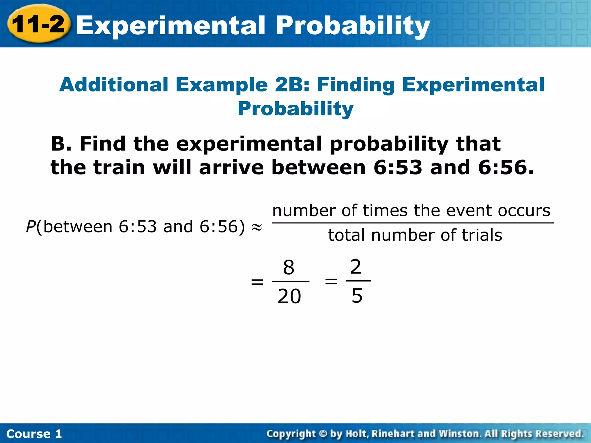 Additional Example 2B: Finding Experimental
Probability
=
8
20
___ =
2
5
__
P(between 6:53 and 6:56)
number of times the event occurs
total number of trials
___________________________
B. Find the experimental probability that
the train will arrive between 6:53 and 6:56.
Course 1
11-2 Experimental Probability
 