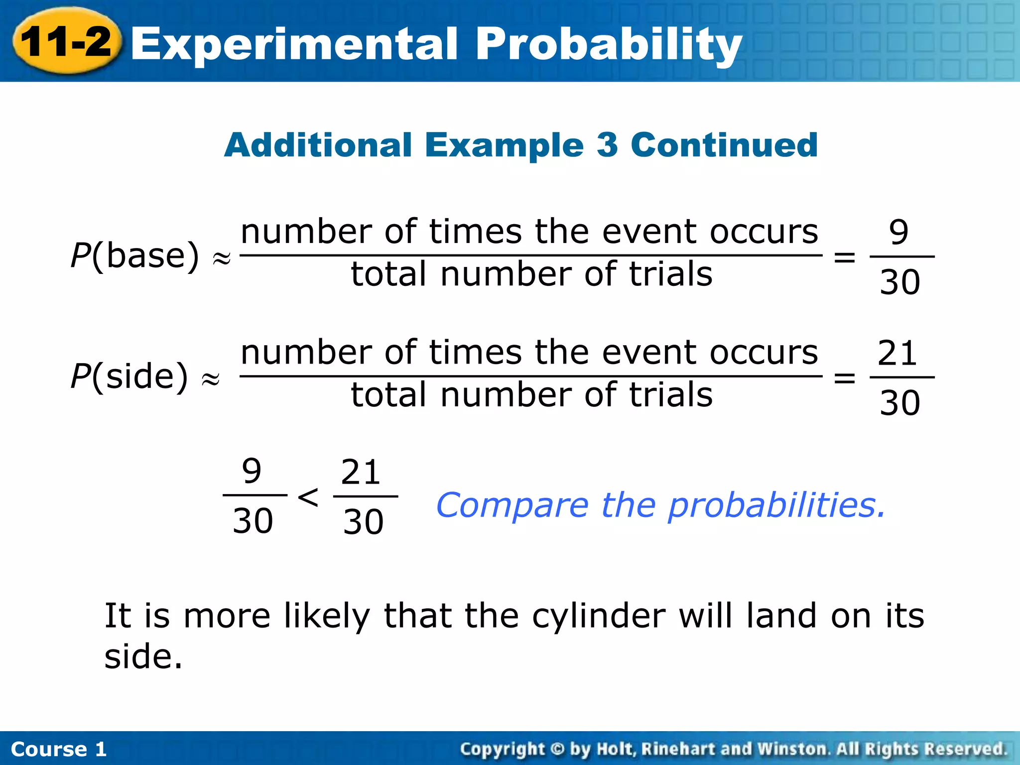Additional Example 3 Continued
=
21
30
___P(side)
number of times the event occurs
total number of trials
___________________________
Compare the probabilities.
9
30
___
<
21
30
___
It is more likely that the cylinder will land on its
side.
=
9
30
___P(base)
number of times the event occurs
total number of trials
___________________________
Course 1
11-2 Experimental Probability
 