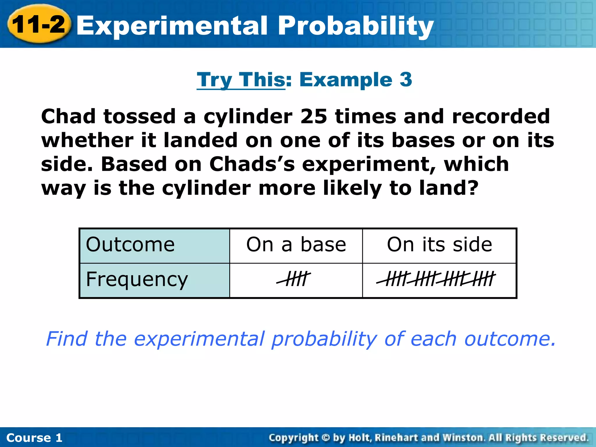 Try This: Example 3
Chad tossed a cylinder 25 times and recorded
whether it landed on one of its bases or on its
side. Based on Chads’s experiment, which
way is the cylinder more likely to land?
Outcome On a base On its side
Frequency llll llll llll llll llll
Find the experimental probability of each outcome.
Course 1
11-2 Experimental Probability
 