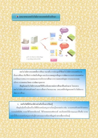 บทบาทของเทคโนโลยีสารสนเทศต่อด้านศึกษา
เทคโนโลยีสารสนเทศเพื่อการศึกษา หมายถึง การประยุกต์ใช้เทคโนโลยีสารสนเทศกับงาน
ด้านการศึกษา อันได้แก่ การจัดเก็บข้อมูล และประมวลผลฐานข้อมูล การพัฒนาระบบสารสนเทศช่วย
การเรียนการสอน การวางแผนและการบริหารการศึกษา การวางแผนหลักสูตร การแนะแนวและ
บริการ การทดสอบวัดผล การพัฒนาบุคลากร
ปัจจุบันเทคโนโลยีสารสนเทศได้เข้ามามีบทบาทต่อการศึกษาเป็นอย่างมาก โดยเฉพาะ
เทคโนโลยีทางด้านคอมพิวเตอร์ และการสื่อสารโทรคมนาคม บทบาทที่สาคัญของเทคโนโลยีต่อการ
พัฒนาการศึกษา
1. เทคโนโลยีที่เข้ามามีส่วนช่วยในเรื่องการเรียนรู้
ปัจจุบันมีเครื่องมือเครื่องใช้ที่ช่วยสนับสนุนการเรียนรู้หลายอย่าง เช่น ระบบคอมพิวเตอร์ช่วยสอน
, ระบบมัลติมีเดีย, ระบบวิดีโอออนดีมานด์, วิดีโอเทเลคอนเฟอเรนซ์ และอินเตอร์เน็ต (Internet) เป็นต้น ระบบ
เหล่านี้เป็นระบบสนับสนุนการรับรู้ข่าวสารและการค้นหาข้อมูลข่าวสารเพื่อการเรียนรู้
 