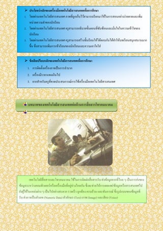  ประโยชน์หลักของเครื่องมือเทคโนโลยีสารสนเทศเพื่อการศึกษา
1. โดยผ่านเทคโนโลยีสารสนเทศ ภาพที่ถูกเก็บไว้สามารถเรียกมาใช้ในการสอนอย่างง่ายดายและเพิ่ม
หน่วยความจาของนักเรียน
2. โดยผ่านเทคโนโลยีสารสนเทศ ครูสามารถอธิบายขั้นตอนที่ซับซ้อนและมั่นใจในความเข้าใจของ
นักเรียน
3. โดยผ่านเทคโนโลยีสารสนเทศ ครูสามารถสร้างชั้นเรียนให้โต้ตอบกันได้ทาให้บทเรียนสนุกสนานมาก
ขึ้น ซึ่งสามารถเพิ่มการเข้าเรียนของนักเรียนและความเอาใจใส่
 ข้อเสียเปรียบหลักของเทคโนโลยีสารสนเทศเพื่อการศึกษา
1. การติดตั้งเครื่องอาจเป็นการลาบาก
2. เครื่องมีราคาแพงเกินไป
3. ยากสาหรับครูที่ขาดประสบการณ์การใช้เครื่องมือเทคโนโลยีสารสนเทศ
เทคโนโลยีสื่อสารและโทรคมนาคม ใช้ในการติดต่อสื่อสารรับ/ส่งข้อมูลจากที่ไกล ๆ เป็นการส่งของ
ข้อมูลระหว่างคอมพิวเตอร์หรือเครื่องมือที่อยู่ห่างไกลกัน ซึ่งจะช่วยให้การเผยแพร่ข้อมูลหรือสารสนเทศไป
ยังผู้ใช้ในแหล่งต่าง ๆ เป็นไปอย่างสะดวก รวดเร็ว ถูกต้อง ครบถ้วน และทันการณ์ ซึ่งรูปแบบของข้อมูลที่
รับ/ส่งอาจเป็นตัวเลข (Numeric Data) ตัวอักษร (Text) ภาพ (Image) และเสียง (Voice)
บทบาทของเทคโนโลยีสารสนเทศต่อด้านการสื่อสารโทรคมนาคม
F
 