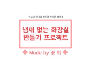 냄새 없는 화장실
만들기 프로젝트
곽보람 연미령 전민영 전채원 정지나
Made by 꽃 화
 