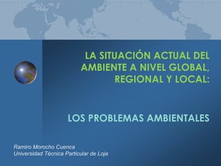 LA SITUACIÓN ACTUAL DEL
AMBIENTE A NIVEL GLOBAL,
REGIONAL Y LOCAL:
LOS PROBLEMAS AMBIENTALES
Ramiro Morocho Cuenca
Universidad Técnica Particular de Loja
 