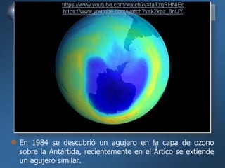 En 1984 se descubrió un agujero en la capa de ozono
sobre la Antártida, recientemente en el Ártico se extiende
un agujero similar.
https://www.youtube.com/watch?v=taTzqRHNIEc
https://www.youtube.com/watch?v=k2kpz_8ntJY
 