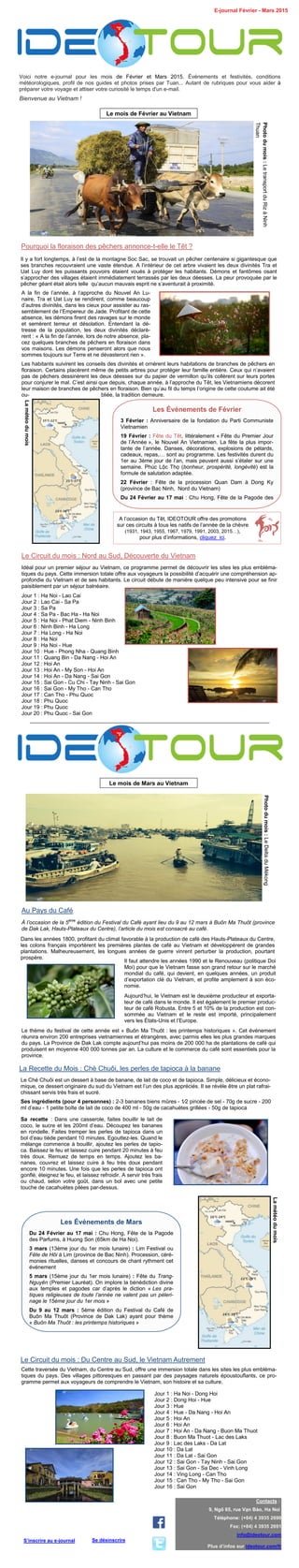 Voici notre e-journal pour les mois de Février et Mars 2015. Événements et festivités, conditions
météorologiques, profil de nos guides et photos prises par Tuan... Autant de rubriques pour vous aider à
préparer votre voyage et attiser votre curiosité le temps d'un e-mail.
Bienvenue au Vietnam !
E-journal Février - Mars 2015
Contacts :
9, Ngõ 65, rue Vạn Bảo, Ha Noi
Téléphone: (+84) 4 3935 2690
Fax: (+84) 4 3935 2691
info@ideotour.com
Plus d’infos sur ideotour.com/fr
Se désinscrireS’inscrire au e-journal
Le mois de Février au Vietnam
Photodumois:LetransportduRizàNinh
Thuan
Pourquoi la floraison des pêchers annonce-t-elle le Têt ?
Il y a fort longtemps, à l’est de la montagne Soc Sac, se trouvait un pêcher centenaire si gigantesque que
ses branches recouvraient une vaste étendue. A l’intérieur de cet arbre vivaient les deux divinités Tra et
Uat Luy dont les puissants pouvoirs étaient voués à protéger les habitants. Démons et fantômes osant
s’approcher des villages étaient immédiatement terrassés par les deux déesses. La peur provoquée par le
pêcher géant était alors telle qu’aucun mauvais esprit ne s’aventurait à proximité.
A la fin de l’année, à l’approche du Nouvel An Lu-
naire, Tra et Uat Luy se rendirent, comme beaucoup
d’autres divinités, dans les cieux pour assister au ras-
semblement de l’Empereur de Jade. Profitant de cette
absence, les démons firent des ravages sur le monde
et semèrent terreur et désolation. Entendant la dé-
tresse de la population, les deux divinités déclarè-
rent : « A la fin de l’année, lors de notre absence, pla-
cez quelques branches de pêchers en floraison dans
vos maisons. Les démons penseront alors que nous
sommes toujours sur Terre et ne dévasteront rien ».
Les habitants suivirent les conseils des divinités et ornèrent leurs habitations de branches de pêchers en
floraison. Certains placèrent même de petits arbres pour protéger leur famille entière. Ceux qui n’avaient
pas de pêchers dessinèrent les deux déesses sur du papier de vermillon qu’ils collèrent sur leurs portes
pour conjurer le mal. C’est ainsi que depuis, chaque année, à l’approche du Têt, les Vietnamiens décorent
leur maison de branches de pêchers en floraison. Bien qu’au fil du temps l’origine de cette coutume ait été
ou- bliée, la tradition demeure.
Les Événements de Février
3 Février : Anniversaire de la fondation du Parti Communiste
Vietnamien
19 Février : Fête du Têt, littéralement « Fête du Premier Jour
de l’Année », le Nouvel An Vietnamien. La fête la plus impor-
tante de l’année. Danses, décorations, explosions de pétards,
cadeaux, repas,… sont au programme. Les festivités durent du
1er au 3ème jour de l’an, mais peuvent aussi s’étaler sur une
semaine. Phúc Lộc Thọ (bonheur, prospérité, longévité) est la
formule de salutation adaptée.
22 Février : Fête de la procession Quan Dam à Dong Ky
(province de Bac Ninh, Nord du Vietnam)
Du 24 Février au 17 mai : Chu Hong, Fête de la Pagode des
Lamétéodumois
Le Circuit du mois : Nord au Sud, Découverte du Vietnam
Idéal pour un premier séjour au Vietnam, ce programme permet de découvrir les sites les plus embléma-
tiques du pays. Cette immersion totale offre aux voyageurs la possibilité d’acquérir une compréhension ap-
profondie du Vietnam et de ses habitants. Le circuit débute de manière quelque peu intensive pour se finir
paisiblement par un séjour balnéaire.
Jour 1 : Ha Noi - Lao Cai
Jour 2 : Lao Cai - Sa Pa
Jour 3 : Sa Pa
Jour 4 : Sa Pa - Bac Ha - Ha Noi
Jour 5 : Ha Noi - Phat Diem - Ninh Binh
Jour 6 : Ninh Binh - Ha Long
Jour 7 : Ha Long - Ha Noi
Jour 8 : Ha Noi
Jour 9 : Ha Noi - Hue
Jour 10 : Hue - Phong Nha - Quang Binh
Jour 11 : Quang Bin - Da Nang - Hoi An
Jour 12 : Hoi An
Jour 13 : Hoi An - My Son - Hoi An
Jour 14 : Hoi An - Da Nang - Sai Gon
Jour 15 : Sai Gon - Cu Chi - Tay Ninh - Sai Gon
Jour 16 : Sai Gon - My Tho - Can Tho
Jour 17 : Can Tho - Phu Quoc
Jour 18 : Phu Quoc
Jour 19 : Phu Quoc
Jour 20 : Phu Quoc - Sai Gon
Le mois de Mars au Vietnam
Photodumois:LeDeltaduMékong
Au Pays du Café
À l’occasion de la 5ème
édition du Festival du Café ayant lieu du 9 au 12 mars à Buôn Ma Thuôt (province
de Dak Lak, Hauts-Plateaux du Centre), l’article du mois est consacré au café.
Dans les années 1800, profitant du climat favorable à la production de café des Hauts-Plateaux du Centre,
les colons français importèrent les premières plantes de café au Vietnam et développèrent de grandes
plantations. Malheureusement, les longues années de guerre vinrent perturber la production, pourtant
prospère.
Il faut attendre les années 1990 et le Renouveau (politique Doi
Moi) pour que le Vietnam fasse son grand retour sur le marché
mondial du café, qui devient, en quelques années, un produit
d’exportation clé du Vietnam, et profite amplement à son éco-
nomie.
Aujourd’hui, le Vietnam est le deuxième producteur et exporta-
teur de café dans le monde. Il est également le premier produc-
teur de café Robusta. Entre 5 et 10% de la production est con-
sommée au Vietnam et le reste est importé, principalement
vers les États-Unis et l’Europe.
Le thème du festival de cette année est « Buôn Ma Thuôt : les printemps historiques ». Cet événement
réunira environ 200 entreprises vietnamiennes et étrangères, avec parmis elles les plus grandes marques
du pays. La Province de Dak Lak compte aujourd’hui pas moins de 200 000 ha de plantations de café qui
produisent en moyenne 400 000 tonnes par an. La culture et le commerce du café sont essentiels pour la
province.
Les Événements de Mars
Du 24 Février au 17 mai : Chu Hong, Fête de la Pagode
des Parfums, à Huong Son (65km de Ha Noi).
3 mars (13ème jour du 1er mois lunaire) : Lim Festival ou
Fête de Hôi à Lim (province de Bac Ninh). Procession, céré-
monies rituelles, danses et concours de chant rythment cet
événement
5 mars (15ème jour du 1er mois lunaire) : Fête du Trang-
Nguyên (Premier Lauréat). On implore la bénédiction divine
aux temples et pagodes car d’après le diction « Les pra-
tiques religieuses de toute l’année ne valent pas un pèleri-
nage le 15ème jour du 1er mois »
Du 9 au 12 mars : 5ème édition du Festival du Café de
Buôn Ma Thuôt (Province de Dak Lak) ayant pour thème
« Buôn Ma Thuôt : les printemps historiques »
Lamétéodumois
Le Circuit du mois : Du Centre au Sud, le Vietnam Autrement
Jour 1 : Ha Noi - Dong Hoi
Jour 2 : Dong Hoi - Hue
Jour 3 : Hue
Jour 4 : Hue - Da Nang - Hoi An
Jour 5 : Hoi An
Jour 6 : Hoi An
Jour 7 : Hoi An - Da Nang - Buon Ma Thuot
Jour 8 : Buon Ma Thuot - Lac des Laks
Jour 9 : Lac des Laks - Da Lat
Jour 10 : Da Lat
Jour 11 : Da Lat - Sai Gon
Jour 12 : Sai Gon - Tay Ninh - Sai Gon
Jour 13 : Sai Gon - Sa Dec - Vinh Long
Jour 14 : Ving Long - Can Tho
Jour 15 : Can Tho - My Tho - Sai Gon
Jour 16 : Sai Gon
Cette traversée du Vietnam, du Centre au Sud, offre une immersion totale dans les sites les plus embléma-
tiques du pays. Des villages pittoresques en passant par des paysages naturels époustouflants, ce pro-
gramme permet aux voyageurs de comprendre le Vietnam, son histoire et sa culture.
La Recette du Mois : Chè Chuôi, les perles de tapioca à la banane
Le Ché Chuôi est un dessert à base de banane, de lait de coco et de tapioca. Simple, délicieux et écono-
mique, ce dessert originaire du sud du Vietnam est l’un des plus appréciés. Il se révèle être un plat rafrai-
chissant servis très frais et sucré.
Ses ingrédients (pour 4 personnes) : 2-3 bananes biens mûres - 1⁄2 pincée de sel - 70g de sucre - 200
ml d’eau - 1 petite boîte de lait de coco de 400 ml - 50g de cacahuètes grillées - 50g de tapioca
Sa recette : Dans une casserole, faites bouillir le lait de
coco, le sucre et les 200ml d’eau. Découpez les bananes
en rondelle. Faites tremper les perles de tapioca dans un
bol d’eau tiède pendant 10 minutes. Egouttez-les. Quand le
mélange commence à bouillir, ajoutez les perles de tapio-
ca. Baissez le feu et laissez cuire pendant 20 minutes à feu
très doux. Remuez de temps en temps. Ajoutez les ba-
nanes, couvrez et laissez cuire à feu très doux pendant
encore 10 minutes. Une fois que les perles de tapioca ont
gonflé, éteignez le feu, et laissez refroidir. A servir très frais
ou chaud, selon votre goût, dans un bol avec une petite
touche de cacahuètes pilées par-dessus.
A l’occasion du Têt, IDEOTOUR offre des promotions
sur ces circuits à tous les natifs de l’année de la chèvre
(1931, 1943, 1955, 1967, 1979, 1991, 2003, 2015…),
pour plus d’informations, cliquez ici.
 