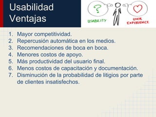 Usabilidad
Ventajas
1. Mayor competitividad.
2. Repercusión automática en los medios.
3. Recomendaciones de boca en boca.
4. Menores costos de apoyo.
5. Más productividad del usuario final.
6. Menos costos de capacitación y documentación.
7. Disminución de la probabilidad de litigios por parte
de clientes insatisfechos.
 