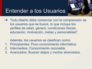 Entender a los Usuarios
➔ Todo diseño debe comenzar con la comprensión de
los usuarios que se busca, lo que incluye los
perfiles de edad, género, condiciones físicas,
educación, motivación, metas y personalidad”.
Además, los usuarios se clasifican como:
1. Principiantes: Poco conocimiento informático.
2. Intermedios: Conocimiento razonable.
3. Avanzados: Buscan atajos y modos abreviados.
 