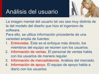 Análisis del usuario
La imagen mental del usuario tal vez sea muy distinta de
la del modelo del diseño que hizo el ingeniero de
software.
Para ello, se utiliza información procedente de una
variedad amplia de fuentes:
1. Entrevistas. Éste es el enfoque más directo, los
miembros del equipo se reúnen con los usuarios.
2. Información de ventas. El personal de ventas habla
con los usuarios de manera regular.
3. Información de mercadotecnia. Análisis del mercado.
4. Información de apoyo. El equipo de apoyo habla a
diario con los usuarios.
 