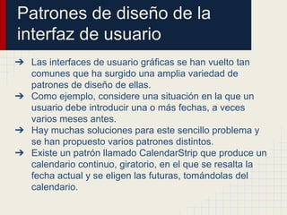 Patrones de diseño de la
interfaz de usuario
➔ Las interfaces de usuario gráficas se han vuelto tan
comunes que ha surgido una amplia variedad de
patrones de diseño de ellas.
➔ Como ejemplo, considere una situación en la que un
usuario debe introducir una o más fechas, a veces
varios meses antes.
➔ Hay muchas soluciones para este sencillo problema y
se han propuesto varios patrones distintos.
➔ Existe un patrón llamado CalendarStrip que produce un
calendario continuo, giratorio, en el que se resalta la
fecha actual y se eligen las futuras, tomándolas del
calendario.
 