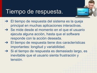 Tiempo de respuesta.
➔ El tiempo de respuesta del sistema es la queja
principal en muchas aplicaciones interactivas.
➔ Se mide desde el momento en el que el usuario
ejecuta alguna acción, hasta que el software
responde con la acción deseada.
➔ El tiempo de respuesta tiene dos características
importantes: longitud y variabilidad.
➔ Si el tiempo de respuesta es demasiado largo, es
inevitable que el usuario sienta frustración y
tensión.
 