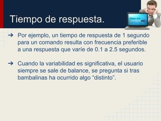 Tiempo de respuesta.
➔ Por ejemplo, un tiempo de respuesta de 1 segundo
para un comando resulta con frecuencia preferible
a una respuesta que varíe de 0.1 a 2.5 segundos.
➔ Cuando la variabilidad es significativa, el usuario
siempre se sale de balance, se pregunta si tras
bambalinas ha ocurrido algo “distinto”.
 