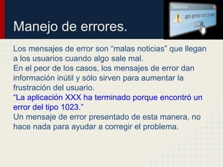 Manejo de errores.
Los mensajes de error son “malas noticias” que llegan
a los usuarios cuando algo sale mal.
En el peor de los casos, los mensajes de error dan
información inútil y sólo sirven para aumentar la
frustración del usuario.
“La aplicación XXX ha terminado porque encontró un
error del tipo 1023.”
Un mensaje de error presentado de esta manera, no
hace nada para ayudar a corregir el problema.
 