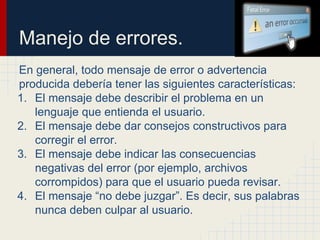 Manejo de errores.
En general, todo mensaje de error o advertencia
producida debería tener las siguientes características:
1. El mensaje debe describir el problema en un
lenguaje que entienda el usuario.
2. El mensaje debe dar consejos constructivos para
corregir el error.
3. El mensaje debe indicar las consecuencias
negativas del error (por ejemplo, archivos
corrompidos) para que el usuario pueda revisar.
4. El mensaje “no debe juzgar”. Es decir, sus palabras
nunca deben culpar al usuario.
 