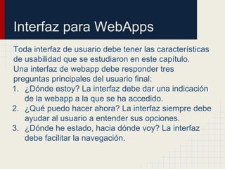 Interfaz para WebApps
Toda interfaz de usuario debe tener las características
de usabilidad que se estudiaron en este capítulo.
Una interfaz de webapp debe responder tres
preguntas principales del usuario final:
1. ¿Dónde estoy? La interfaz debe dar una indicación
de la webapp a la que se ha accedido.
2. ¿Qué puedo hacer ahora? La interfaz siempre debe
ayudar al usuario a entender sus opciones.
3. ¿Dónde he estado, hacia dónde voy? La interfaz
debe facilitar la navegación.
 