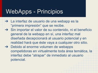 WebApps - Principios
➔ La interfaz de usuario de una webapp es la
“primera impresión” que se recibe.
➔ Sin importar el valor de su contenido, ni el beneficio
general de la webapp en sí, una interfaz mal
diseñada decepcionará al usuario potencial y en
realidad hará que éste vaya a cualquier otro sitio.
➔ Debido al enorme volumen de webapps
competidoras en virtualmente toda área temática, la
interfaz debe “atrapar” de inmediato al usuario
potencial.
 