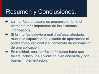 Resumen y Conclusiones.
➔ La interfaz de usuario es presumiblemente el
elemento más importante de los sistemas
informáticos.
➔ Si la interfaz estuviera mal diseñada, afectaría
mucho la capacidad del usuario de aprovechar el
poder computacional y el contenido de información
de una aplicación.
➔ En realidad, una interfaz defectuosa haría que
fallara incluso una aplicación bien diseñada y con
buena implementación.
 
