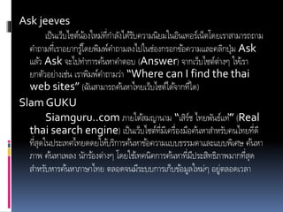 Ask jeeves
เป็นเว็บไซต์น้องใหม่ที่กาลังได้รับความนิยมในอินเทอร์เน็ตโดยเราสามารถถาม
คาถามที่เราอยากรู้โดยพิมพ์คาถามลงไปในช่องกรอกข้อความและคลิกปุ่ม Ask
แล้ว Ask จะไปทาการค้นหาคาตอบ (Answer) จากเว็บไซต์ต่างๆ ให้เรา
ยกตัวอย่างเช่น เราพิมพ์คาถามว่า “Where can I find the thai
web sites” (ฉันสามารถค้นหาไทยเว็บไซต์ได้จากที่ใด)
Slam GUKU
Siamguru..com ภายใต้สมญานาม “เสิร์ช ไทยพันธ์แท้” (Real
thai search engine) เป็นเว็บไซต์ที่มีเครื่องมือค้นหาสาหรับคนไทยที่ดี
ที่สุดในประเทศไทยดดยให้บริการค้นหาข้อความแบบธรรมดาและแบบพิเศษ ค้นหา
ภาพ ค้นหาเพลง นักร้องต่างๆ โดยใช้เทคนิคการค้นหาที่มีประสิทธิภาพมากที่สุด
สาหรับหารค้นหาภาษาไทย ตลอดจนมีระบบการเก็บข้อมูลใหม่ๆ อยู่ตลอดเวลา
 