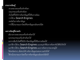 สาระการเรียนรู้
ความหมายของเครื่องจักรค้นหา
ประเภทของเครื่องจักรค้นหา
เว็บไซต์ที่ให้บริการค้นหาข้อมูลที่ได้รับความนิยม
การใช้งาน Search Engines
เทคนิคในการค้นกาข้อมูล
การใช้โปรแกรมเบราว์เซอร์ค้นหาข้อมูลบนอินเทอร์เน็ต
ผลการเรียนรู้ที่คาดหวัง
อธิบายความหมายของเครื่องจักรค้นหาได้
บอกประเภทของเครื่องจักรค้นหาได้
บอกรายชื่อเว็บไซต์ที่ให้บริการ้นหาข้อมูลที่ได้รับความนิยมได้
บอกวิธีการใช้งาน Search Engines แบบระบุคาที่ต้องการค้นหาหรือใช้คีย์เวิร์ดได้
บอกวิธีการใช้งาน Search Engines แบบการค้นหาจากหมวดหมู่ได้
ใช้เทคนิคต่างๆ เพื่อช่วยให้การค้นกาข้อมูลประสบความสาเร็จได้
ใช้งานโปรแกรมเบราว์เซอร์ในการค้นหาข้อมูลบนอินเทอร์เน็ตได้
 