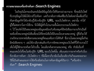 ความหมายของเครื่องจักรค้นหา (Search Engines)
ในปัจจุบันโลกของอินเทอร์เน็ตมีข้อมูลให้เราได้ค้นหาอย่างมากมาย ซึ่งจะมีเว็บไซต์
ที่บรรจุข้อมูลไว้เพื่อให้เราเข้าไปค้นหา แต่ถ้าเราต้องการพิมพ์ชื่อเว็บไซต์เหล่านั้นเพื่อเข้าไป
ค้นหาข้อมูลก็ทาให้เราต้องรู้ให้เราต้องรู้จัก URL ของเว็บไซต์ต่างๆ เหล่านั้น ทาให้
ผู้ใช้ไม่สะดวกในการใช้งาน จึงได้มีผู้สร้างโปรแกรมขึ้นโดยรวบรวมเว็บไซต์ต่าง
ๆ ไว้โดยจัดไว้เป็นหมวดหมู่ของข้อมูลเหมือนกับห้องสมุดที่มีหนังสือมากมายก็จาเป็นที่
จะต้องตั้งหมวดหมู่หนังสือเพื่อจะได้จัดหนังสือให้เป็นระเบียบตามหมวดหมู่ ผู้ที่เข้ามาใช้
งานก็สามารถหาหนังสือตามหมวดหมู่ที่ตนเองต้องการได้ทันที ซึ่งภายในหมวดหมู่นั้นก็จะ
มีหนังสือหลาย ๆ เล่มให้เราเลือกเช่นเดียวกับการจัดหมวดหมู่ของเว็บไซต์ที่ได้รวบรวมไว้
เพื่อให้ผู้ใช้สามารถค้นหาได้ง่ายขึ้น โดยเลือกค้นหาตามหมวดหมู่ หรือ หัวข้อเรื่องที่
ตนเองสนใจได้โดยไม่ต้องรู้จัก URL ของเว็บไซต์นั้น เพียงแต่เรากรอกคาหรือหัวเรื่อง
ที่เราต้องการค้นหา เว็บไซต์ต่าง ๆ ที่มีเนื้อหาเกี่ยวข้องในเรื่องเดียวกันก็จะแดสงออกมา
วิธีนี้เป็นลักษณะของการใช้เครื่องมือช่วยในการค้นหาข้อมูลที่เรียกว่า “เครื่องจักร
ค้นหา” (Search Engines)
 