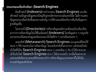 ประเภทของเครื่องจักรค้นหา (Search Engines
อินเด็กเซอร์ (Indexers)การทางานของ Search Engines แบบอิน
เด็กเซอร์ จะเป็นฐานข้อมูลขนาดใหญ่ที่อยู่กระจัดกระจายบนอินเทอร์เน็ต ไม่มีการแสดง
ข้อมูลออกมาเป็นลาดับชั้นของความสาคัญ การใช้งานจะเหมือนกับการสืบค้นข้อมูลจาก
ฐานข้อมูลอื่น
ไดเรกทอรี่ (Directories)การค้นหาข้อมูลจะมีความเป็นระเบียบเรียบร้อย
มากกว่าการค้นหาข้อมูลโดยใช้อินเด็นเซอร์ (Indexers) โดยข้อมูลต่าง ๆ จะถูกคัด
แยกออกมาเป็นหมวดหมู่และจัดแบ่งแยกเว็บไซต์ต่าง ๆ ออกเป็นประเภท ๆ
เมตะเสิรช์ (Metasearch) Search Engines แบบเมตะเสิร์ชจะใช้
หลาย ๆ วิธีการมาช่วยในการค้นหาข้อมูล โดยจะรับคาสั่งค้นหาจากเรา แล้วส่งต่อไปยัง
เว็บไซต์ที่เป็น Search Engines หลาย ๆ แห่งพร้อม ๆ กัน ทาให้เราสามารถ
เข้าถึงเว็บไซต์ Search Engines ต่าง ๆ ได้อย่างรวดเร็ว จากนั้นก็จะสามารถ
แสดงผลลัพธ์ออกมาเมตะเสิร์ชจะเหมาะกับการค้นหาข้อมูลแบบธรรมดาที่ไม่ได้เน้น
ความสาคัญของตัวอักษร
 