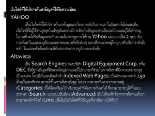 เว็บไซต์ที่ให้บริการค้นหาข้อมูลที่ได้รับความนิยม
YAHOO
เป็นเว็บไซต์ที่ให้บริการค้นหาข้อมูลแบบไดเรกทอรีเป็นรายแรกในอินเทอร์เน็ตและเป็น
เว็บไซต์ที่มีผู้ใช้งานสูงสุดในปัจจุบันเพราะมีการจัดเก็บข้อมูลอย่างเป็นระเบียบและผู้ใช้บริการมุ
โอกาสที่จะได้รับข้อมูลตรงกับความต้องการสูงการใช้งาน Yahoo แบ่งออกเป็น 2 แบบ คือ
การค้นหาในแบบเมนูคือบนจอภาพจะแบ่งหัวข้อต่างๆ ออกเป็นหมวดหมู่ใหญ่ๆ หรือเรียกว่าหัวข้อ
หลัก ในแต่ละหัวข้อหลักจะมีข้อย่อยประกอบอยู่อีกหลายหัวข้อ
Altavista
เป็น Search Engines ของบริษัท Digital Equipment Corp. หรือ
DEC ซึ่งมีฐานข้อมูลที่มีขนาดใหญ่มากและมีโปรแกรมที่ช่วยในการค้นหาที่มีความสามารถสูง
เป็นจุดเด่น โดยมีเว็บเพจอินเด็กซ์ (IndexedWeb Pages) เป็นจานวนมากกว่า 150
ล้านเว็บเพจที่เราสามารถใช้ในการค้นหาข้อมูล โดยเราสามารถค้นหาจากหมวดหมู่
(Categories) ที่ได้จัดเตรียมไว้หรือระบุคาที่ต้องการค้นหาได้ซึ่งสามารถระบุได้ทั้งแบบ
ธรรมดา (Search) และแบบซับซ้อน (Advanced) เมื่อได้ผลลัพธ์จากการค้นหาแล้วเรา
สามารถคลิกที่ลิงก์ (Link) เพื่อไปยังเว็บไซต์ที่มีข้อมูลที่เราต้องการได้ทันที
 