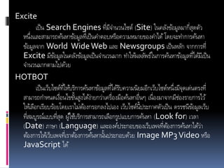 Excite
เป็น Search Engines ที่มีจานวนไซต์ (Site) ในคลังข้อมูลมากี่สุดตัว
หนึ่งและสามารถค้นหาข้อมูลที่เป็นคาตอบหรือความหมายของคาได้ โดยจะทาการค้นหา
ข้อมูลจาก World WideWeb และ Newsgroups เป็นหลัก จากการที่
Excite มีข้อมูลในคลังข้อมูลเป็นจานวนมาก ทาให้ผลลัพธ์ในการค้นหาข้อมูลที่ได้มีเป็น
จานวนมากตามไปด้วย
HOTBOT
เป็นเว็บไซต์ที่ให้บริการค้นหาข้อมูลที่ได้รับความนิยมอีกเว็บไซต์หนึ่งมีจุดเด่นตรงที่
สามารถกาหนดเงื่อนไขขั้นสูงได้ง่ายกว่าเครื่องมือค้นหาอื่นๆ เนื่องมาจากมีช่องรายการไว้
ให้เลือกเรียบร้อยโดยเราไม่ต้องกรอกลงไปเอง เว็บไซต์นี้ประกาศตัวเป็น ดรรชนีข้อมูลเว็บ
ที่สมบูรณ์แบบที่สุด ผู้ใช้บริการสามารถเลือกรูปแบบการค้นหา (Look for) เวลา
(Date) ภาษา (Language) และองค์ประกอบของเว็บเพจที่ต้องการค้นหาได้ว่า
ต้องการให้เว็บเพจที่เราต้องการค้นหานั้นประกอบด้วย Image MP3Video หรือ
JavaScript ได้
 