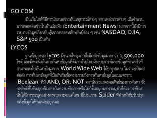 GO.COM
เป็นเว็บไซต์ที่มีการนาเสนอข่าวทันเหตุการณ์ต่างๆ จากแหล่งข่าวต่างๆ เป็นจานวน
มากตลอดจนข่าวในด้านบันเทิง (Entertainment News) นอกจากนี้ยังมีการ
รายงานข้อมูลเกี่ยวกับหุ้นจากตลาดหลักทรัพย์ต่าง ๆ เช่น NASDAQ, DJIA,
S&P 500 เป็นต้น
LYCOS
ฐานข้อมูลของ lycos มีขนาดใหญ่มากซึ่งมีคลังข้อมูลมากกว่า 1,500,000
ไซต์ และมีเทคนิคในการค้นหาข้อมูลที่ดีมากด้วยโดยมีระบบการค้นหาข้อมูลที่รวดเร็วที่
สามารถลงไปค้นหาข้อมูลจาก World WideWeb ได้ทุกรูปแบบ ไม่ว่าจะเป็นคา
ต่อคา การค้นหาข้อมูลที่เป็นสีหรือข้อความรวมถึงการค้นหาข้อมูลในแบบตรรกะ
(Boolean) ที่มี AND, OR. NOT จากนั้นจะแสดงผลลัพธ์ของการค้นหา ซึ่ง
ผลลัพธ์ที่ได้จะถูกต้องตรงกับความต้องการหรือไม่ก็ขึ้นอยู่กับการระบุคาที่ต้องการค้นหา
นั้นได้มีการระบุคอย่างเฉพาะเจาะจงแค่ไหน มีโปรแกรม Spider ที่ทาหน้าที่ปรับปรุง
คลังข้อมูลให้ทันสมัยอยู่เสมอ
 