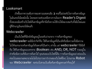 Looksmart
เกิดขึ้นจากความต้องการของชาวออสเตรเลีย 2 คนที่ไม่ประทับใจการค้นหารข้อมูล
ในอินเทอร์เน็ตสมัยนั้น โดยขอความช่วยเหลือทางการเงินจาก Reader’s Digest
ทั้งสองลงมือสร้างเว็บไซต์ค้นหาข้อมูลที่คานึงถึงความใช้ง่ายให้เหมาะสมกับทั้งมือใหม่และ
ผู้ที่ชานาญอินเทอร์เน็ตแล้ว
Webcrawler
เป็นเว็บไซต์ที่มีคลังข้อมูลอยู่ในระดับปานกลาง การค้นหาข้อมูลของ
webcrawler จะมีข้อจากัดก็คือ ใช้ค้นหาข้อมูลที่เป็นวลีหรือข้อความทั้งข้อความ
ไม่ได้จะสามารถค้นหาข้อมูลได้เฉพาะที่เป็นคาๆ เท่านั้น แต่ webcrawler ก็มีข้อดี
คือ ใช้ค้นหาข้อมูลแบบตรรกะ (Boolean) เช่น AND, OR, NOT รวมอยู่ใน
คาหรือข้อความที่ต้องการค้นหาได้ จุดเด่นของเว็บไซต์นี้คือ การค้นหาข้อมูลอย่างค่อยเป็น
ค่อยไปและมานะพยายามโยไม่ไปรบกวนการางานของเว็บไซต์อื่นๆ โปรแกรม Robot
ของ Webcrawler จะท่องไปตามเว็บเพื่อค้นหาข้อมูลตามคาที่ระบุให้
 