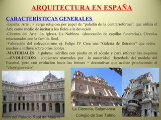 ARQUITECTURA EN ESPAÑA
CARACTERÍSTICAS GENERALES
-España: Arte : + carga religiosa por papel de “paladín de la contrarreforma”, que utiliza el
Arte como medio de incitar a los fieles a la devoción
-Clientes del Arte: La Iglesia, La Nobleza (decoración de capillas funerarias), Círculos
relacionados con la familia Real.
-Valoración del coleccionismo ej. Felipe IV Crea una “Galeria de Retratos” que reúne
muchos e influye sobre otros nobles
-MATERIALES: + pobres: ladrillos con piedra en el zócalo y para reforzar las esquinas
---EVOLUCIÓN: comienzos marcados por la austeridad heredada del modelo del
Escorial, pero con evolución hacia las formas + decorativas que acaban produciendo el
“churrigueresco”
La Clerecía, Salamanca
Colegio de San TelmoPatio del Palacio Real de Madrid
 