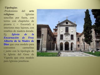 -Tipologías:
-Predominio del arte
religioso: Iglesias
sencillas por fuera, con
torres con chapiteles de
pizarra ( = Escorial) e
interiores muy lujosos, con
retablos de madera dorada.
Ej. Iglesia de la
Encarnación de Fray
Alberto de la Madre de
Dios que crea modelo para
conventos carmelitas
( junto con la tipología de
la Iglesia del Gesu de
Vignola que crea modelo
para Iglesias jesuíticas.
 