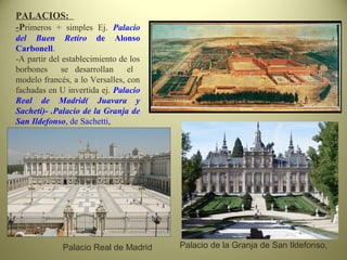 PALACIOS:
-Primeros + simples Ej. Palacio
del Buen Retiro de Alonso
Carbonell.
-A partir del establecimiento de los
borbones se desarrollan el
modelo francés, a lo Versalles, con
fachadas en U invertida ej. Palacio
Real de Madrid( Juavara y
Sacheti)- .Palacio de la Granja de
San Ildefonso, de Sachetti,
Palacio Real de Madrid Palacio de la Granja de San Ildefonso,
 