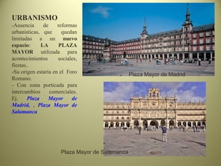 URBANISMO
-Ausencia de reformas
urbanísticas, que quedan
limitadas a un nuevo
espacio: LA PLAZA
MAYOR utilizada para
acontecimientos sociales,
fiestas..
-Su origen estaría en el Foro
Romano.
- Con zona porticada para
intercambios comerciales.
Ej. Plaza Mayor de
Madrid, , Plaza Mayor de
Salamanca
Plaza Mayor de Salamanca
Plaza Mayor de Madrid
 