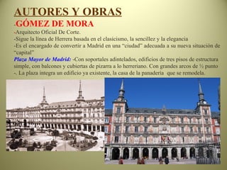AUTORES Y OBRAS
-GÓMEZ DE MORA
-Arquitecto Oficial De Corte.
-Sigue la línea de Herrera basada en el clasicismo, la sencillez y la elegancia
-Es el encargado de convertir a Madrid en una “ciudad” adecuada a su nueva situación de
“capital”
Plaza Mayor de Madrid: -Con soportales adintelados, edificios de tres pisos de estructura
simple, con balcones y cubiertas de pizarra a lo herreriano. Con grandes arcos de ½ punto
-. La plaza integra un edificio ya existente, la casa de la panadería que se remodela.
 