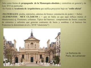 Arte como forma de propaganda de la Monarquía absoluta y centralista en general y de
Luis XVI en particular.
-Se Funda la Academia de Arquitectura que unifica proyectos bajo un “estilo oficial”
-MATERIALES: piedra, mármoles, adornos de bronce: ostentación de poder ( = Italia)
-ELEMENTOS: MUY CLÁSICOS ( + que en Italia ya que aquí influye menos el
Manierismo) ej. Frontones, colunnas. Típico del barroco: rompimiento de líneas: creación
de entrantes y salientes que generan contrastes de luces y sombras. ( al barroco los
Franceses le denominan en el s. XVII “clasicismo”)
La Sorbona de
Paris, de Lemercier
 