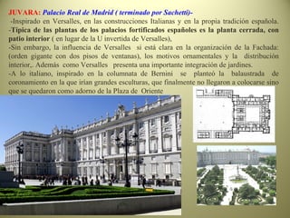 JUVARA: Palacio Real de Madrid ( terminado por Sachetti)-
-Inspirado en Versalles, en las construcciones Italianas y en la propia tradición española.
-Típica de las plantas de los palacios fortificados españoles es la planta cerrada, con
patio interior ( en lugar de la U invertida de Versalles),
-Sin embargo, la influencia de Versalles si está clara en la organización de la Fachada:
(orden gigante con dos pisos de ventanas), los motivos ornamentales y la distribución
interior,. Además como Versalles presenta una importante integración de jardines.
-A lo italiano, inspirado en la columnata de Bernini se planteó la balaustrada de
coronamiento en la que irían grandes esculturas, que finalmente no llegaron a colocarse sino
que se quedaron como adorno de la Plaza de Oriente
 