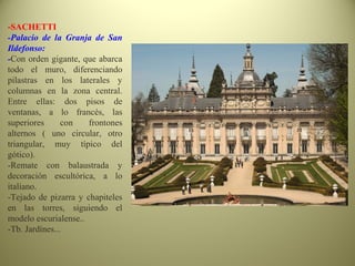 -SACHETTI
-Palacio de la Granja de San
Ildefonso:
-Con orden gigante, que abarca
todo el muro, diferenciando
pilastras en los laterales y
columnas en la zona central.
Entre ellas: dos pisos de
ventanas, a lo francés, las
superiores con frontones
alternos ( uno circular, otro
triangular, muy típico del
gótico).
-Remate con balaustrada y
decoración escultórica, a lo
italiano.
-Tejado de pizarra y chapiteles
en las torres, siguiendo el
modelo escurialense..
-Tb. Jardínes...
 