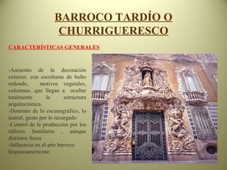 BARROCO TARDÍO O
CHURRIGUERESCO
CARACTERÍSTICAS GENERALES
-Aumento de la decoración
exterior, con esculturas de bulto
redondo, motivos vegetales,
columnas...que llegan a ocultar
totalmente la estructura
arquitectónica.
-Dominio de lo escenográfico, lo
teatral, gusto por lo recargado
-Control de la producción por los
talleres familiares , aunque
distintos focos
-Influencia en el arte barroco
hispanoamericano
 