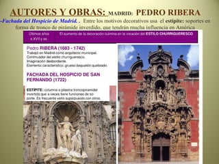 AUTORES Y OBRAS: MADRID: PEDRO RIBERA
-Fachada del Hospicio de Madrid. . Entre los motivos decorativos usa el estípite: soportes en
forma de tronco de pirámide inverdido, que tendrán mucha influencia en América
 