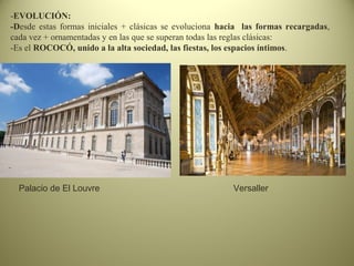 -EVOLUCIÓN:
-Desde estas formas iniciales + clásicas se evoluciona hacia las formas recargadas,
cada vez + ornamentadas y en las que se superan todas las reglas clásicas:
-Es el ROCOCÓ, unido a la alta sociedad, las fiestas, los espacios íntimos.
Palacio de El Louvre Versaller
 