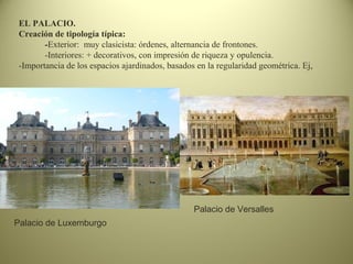 EL PALACIO.
Creación de tipología típica:
-Exterior: muy clasicista: órdenes, alternancia de frontones.
-Interiores: + decorativos, con impresión de riqueza y opulencia.
-Importancia de los espacios ajardinados, basados en la regularidad geométrica. Ej,
Palacio de Luxemburgo
Palacio de Versalles
 