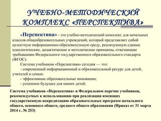 УЧЕБНО-МЕТОДИЧЕСКИЙ
КОМПЛЕКС «ПЕРСПЕКТИВА»
Система учебников «Перспектива» в Федеральном перечне учебников,
рекомендуемых к использованию при реализации имеющих
государственную аккредитацию образовательных программ начального
общего, основного общего, среднего общего образования (Приказ от 31 марта
2014 г. № 253)
«Перспектива» - это учебно-методический комплекс для начальных 
классов общеобразовательных учреждений, который представляет собой 
целостную информционно-образовательную среду, реализующую единые 
идеологические, дидактические и методические принципы, отвечающие 
требованиям Федерального государственного образовательного стандарта 
(ФГОС).
Система учебников «Перспектива» сегодня — это:
- современный информационный и образовательный ресурс для детей, 
учителей и семьи;
- эффективные образовательные инновации;
- успешное будущее для наших детей.
 