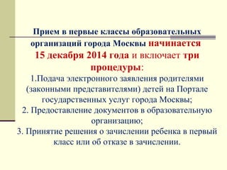 Прием в первые классы образовательных
организаций города Москвы начинается
15 декабря 2014 года и включает три
процедуры:
1.Подача электронного заявления родителями 
(законными представителями) детей на Портале 
государственных услуг города Москвы;
2. Предоставление документов в образовательную 
организацию;
3. Принятие решения о зачислении ребенка в первый 
класс или об отказе в зачислении.
 