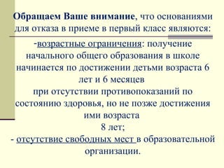 Обращаем Ваше внимание, что основаниями
для отказа в приеме в первый класс являются:
-возрастные ограничения: получение
начального общего образования в школе
начинается по достижении детьми возраста 6
лет и 6 месяцев
при отсутствии противопоказаний по
состоянию здоровья, но не позже достижения
ими возраста
8 лет;
- отсутствие свободных мест в образовательной
организации.
 