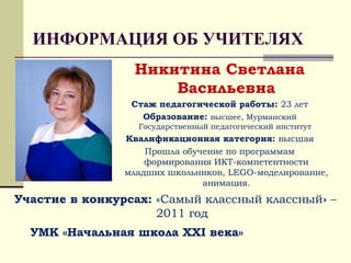 ИНФОРМАЦИЯ ОБ УЧИТЕЛЯХ
Никитина Светлана
Васильевна
Стаж педагогической работы: 23 лет
Образование: высшее, Мурманский
Государственный педагогический институт
Квалификационная категория: высшая
Прошла обучение по программам
формирования ИКТ-компетентности
младших школьников, LEGO-моделирование,
анимация.
Участие в конкурсах: «Самый классный классный» –
2011 год
УМК «Начальная школа ХХI века»
 