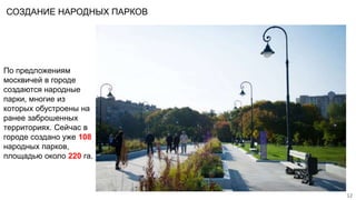 СОЗДАНИЕ НАРОДНЫХ ПАРКОВ
12
По предложениям
москвичей в городе
создаются народные
парки, многие из
которых обустроены на
ранее заброшенных
территориях. Сейчас в
городе создано уже 108
народных парков,
площадью около 220 га.
 